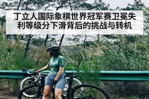 丁立人国际象棋世界冠军赛卫冕失利等级分下滑背后的挑战与转机